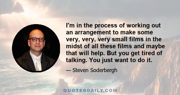 I'm in the process of working out an arrangement to make some very, very, very small films in the midst of all these films and maybe that will help. But you get tired of talking. You just want to do it.