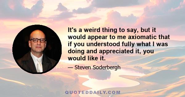 It's a weird thing to say, but it would appear to me axiomatic that if you understood fully what I was doing and appreciated it, you would like it.