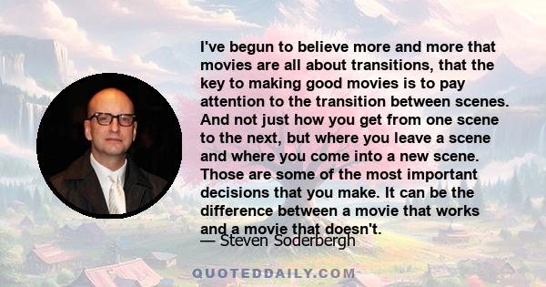 I've begun to believe more and more that movies are all about transitions, that the key to making good movies is to pay attention to the transition between scenes. And not just how you get from one scene to the next,