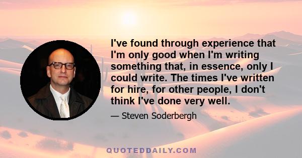 I've found through experience that I'm only good when I'm writing something that, in essence, only I could write. The times I've written for hire, for other people, I don't think I've done very well.