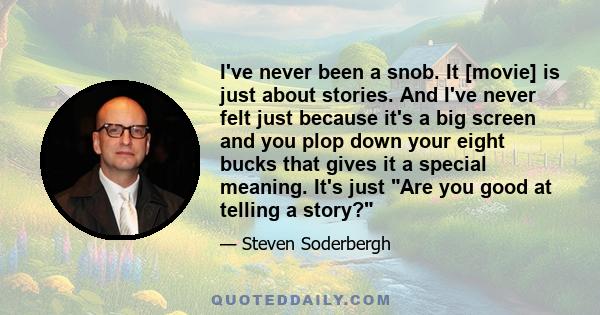 I've never been a snob. It [movie] is just about stories. And I've never felt just because it's a big screen and you plop down your eight bucks that gives it a special meaning. It's just Are you good at telling a story?