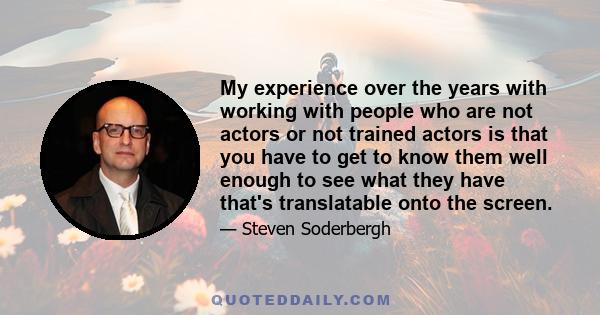 My experience over the years with working with people who are not actors or not trained actors is that you have to get to know them well enough to see what they have that's translatable onto the screen. So you're