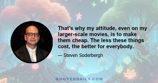 That's why my attitude, even on my larger-scale movies, is to make them cheap. The less these things cost, the better for everybody.