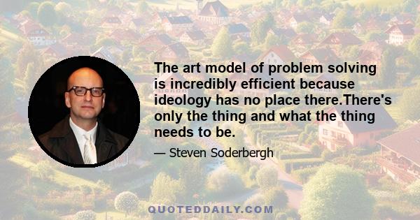 The art model of problem solving is incredibly efficient because ideology has no place there.There's only the thing and what the thing needs to be.