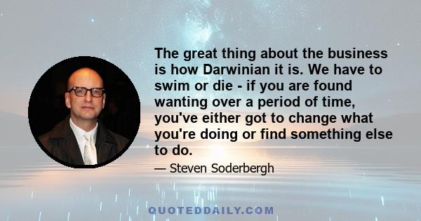 The great thing about the business is how Darwinian it is. We have to swim or die - if you are found wanting over a period of time, you've either got to change what you're doing or find something else to do.