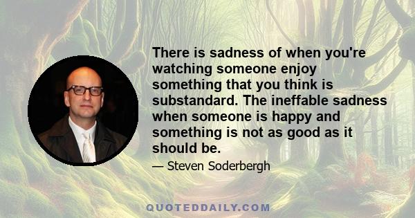 There is sadness of when you're watching someone enjoy something that you think is substandard. The ineffable sadness when someone is happy and something is not as good as it should be.