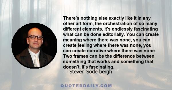 There's nothing else exactly like it in any other art form, the orchestration of so many different elements. It's endlessly fascinating what can be done editorially. You can create meaning where there was none, you can