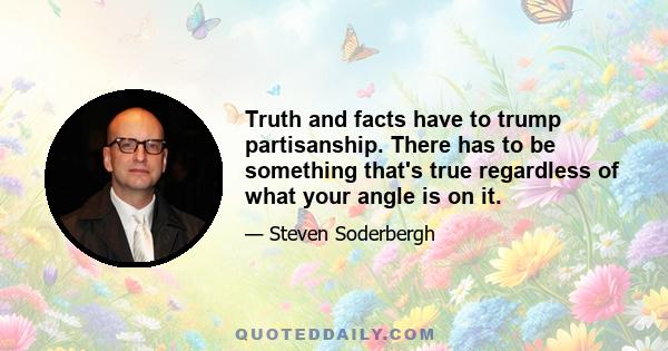 Truth and facts have to trump partisanship. There has to be something that's true regardless of what your angle is on it.