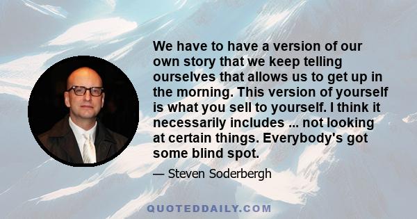 We have to have a version of our own story that we keep telling ourselves that allows us to get up in the morning. This version of yourself is what you sell to yourself. I think it necessarily includes ... not looking