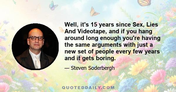 Well, it's 15 years since Sex, Lies And Videotape, and if you hang around long enough you're having the same arguments with just a new set of people every few years and it gets boring.