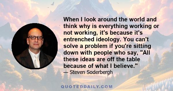 When I look around the world and think why is everything working or not working, it's because it's entrenched ideology. You can't solve a problem if you're sitting down with people who say, All these ideas are off the