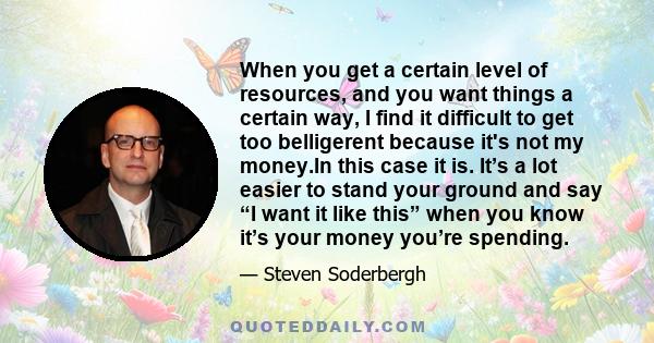 When you get a certain level of resources, and you want things a certain way, I find it difficult to get too belligerent because it's not my money.In this case it is. It’s a lot easier to stand your ground and say “I