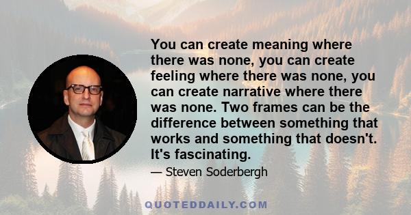 You can create meaning where there was none, you can create feeling where there was none, you can create narrative where there was none. Two frames can be the difference between something that works and something that