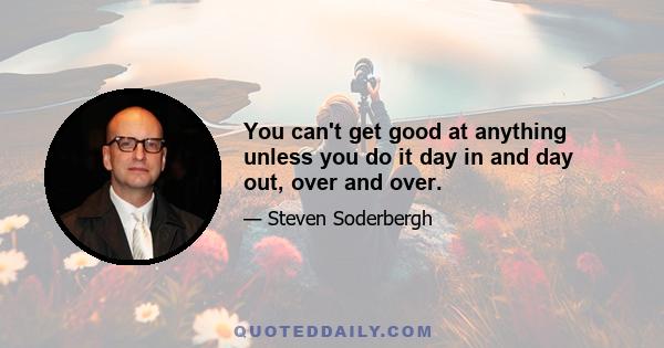 You can't get good at anything unless you do it day in and day out, over and over.