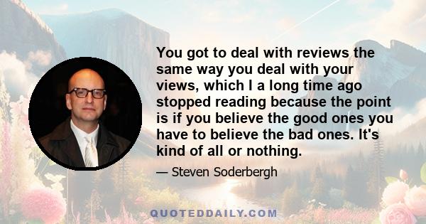 You got to deal with reviews the same way you deal with your views, which I a long time ago stopped reading because the point is if you believe the good ones you have to believe the bad ones. It's kind of all or nothing.