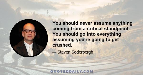 You should never assume anything coming from a critical standpoint. You should go into everything assuming you're going to get crushed.