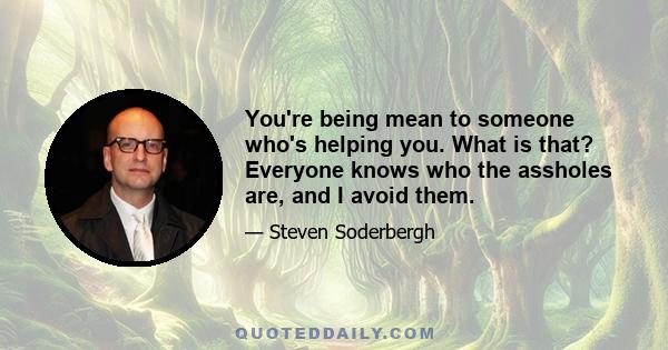 You're being mean to someone who's helping you. What is that? Everyone knows who the assholes are, and I avoid them.