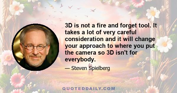 3D is not a fire and forget tool. It takes a lot of very careful consideration and it will change your approach to where you put the camera so 3D isn't for everybody.