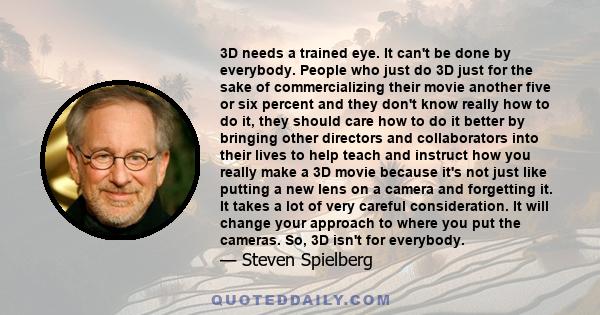 3D needs a trained eye. It can't be done by everybody. People who just do 3D just for the sake of commercializing their movie another five or six percent and they don't know really how to do it, they should care how to