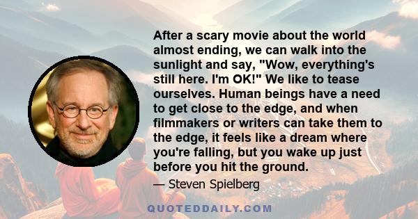 After a scary movie about the world almost ending, we can walk into the sunlight and say, Wow, everything's still here. I'm OK! We like to tease ourselves. Human beings have a need to get close to the edge, and when