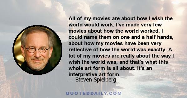 All of my movies are about how I wish the world would work. I've made very few movies about how the world worked. I could name them on one and a half hands, about how my movies have been very reflective of how the world 