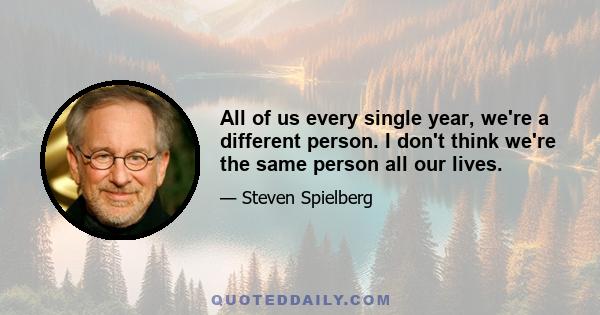 All of us every single year, we're a different person. I don't think we're the same person all our lives.