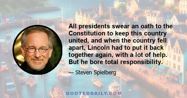 All presidents swear an oath to the Constitution to keep this country united, and when the country fell apart, Lincoln had to put it back together again, with a lot of help. But he bore total responsibility.