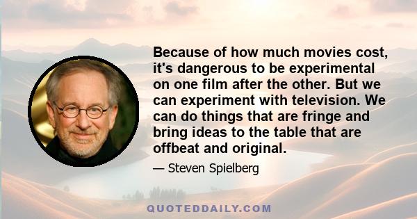 Because of how much movies cost, it's dangerous to be experimental on one film after the other. But we can experiment with television. We can do things that are fringe and bring ideas to the table that are offbeat and