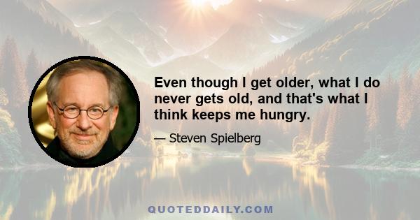 Even though I get older, what I do never gets old, and that's what I think keeps me hungry.