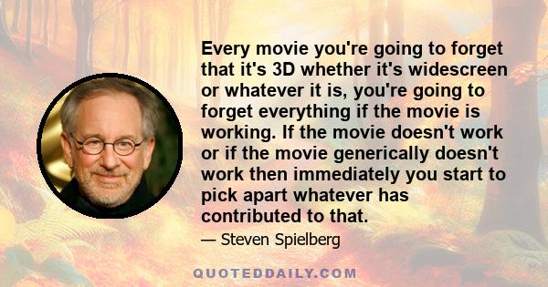 Every movie you're going to forget that it's 3D whether it's widescreen or whatever it is, you're going to forget everything if the movie is working. If the movie doesn't work or if the movie generically doesn't work