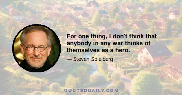 For one thing, I don't think that anybody in any war thinks of themselves as a hero.