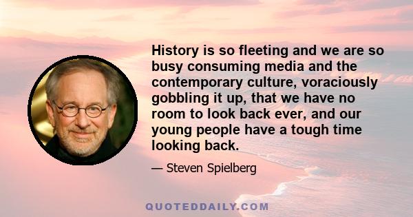 History is so fleeting and we are so busy consuming media and the contemporary culture, voraciously gobbling it up, that we have no room to look back ever, and our young people have a tough time looking back.