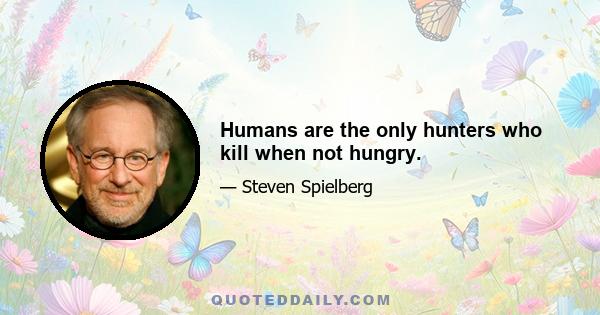 Humans are the only hunters who kill when not hungry.