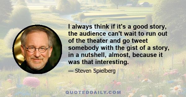 I always think if it's a good story, the audience can't wait to run out of the theater and go tweet somebody with the gist of a story, in a nutshell, almost, because it was that interesting.