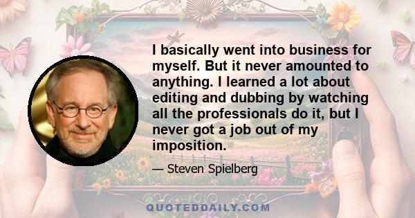 I basically went into business for myself. But it never amounted to anything. I learned a lot about editing and dubbing by watching all the professionals do it, but I never got a job out of my imposition.