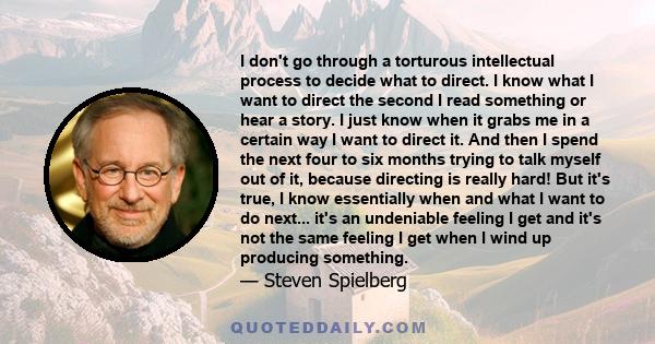 I don't go through a torturous intellectual process to decide what to direct. I know what I want to direct the second I read something or hear a story. I just know when it grabs me in a certain way I want to direct it.