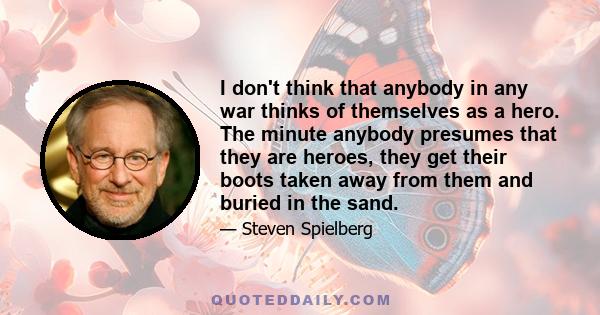 I don't think that anybody in any war thinks of themselves as a hero. The minute anybody presumes that they are heroes, they get their boots taken away from them and buried in the sand.