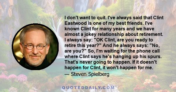 I don't want to quit. I've always said that Clint Eastwood is one of my best friends. I've known Clint for many years and we have almost a jokey relationship about retirement. I always say: OK Clint, are you ready to