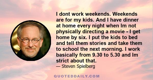 I dont work weekends. Weekends are for my kids. And I have dinner at home every night when Im not physically directing a movie - I get home by six. I put the kids to bed and tell them stories and take them to school the 