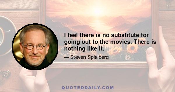 I feel there is no substitute for going out to the movies. There is nothing like it.