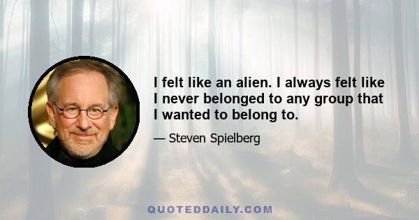 I felt like an alien. I always felt like I never belonged to any group that I wanted to belong to.