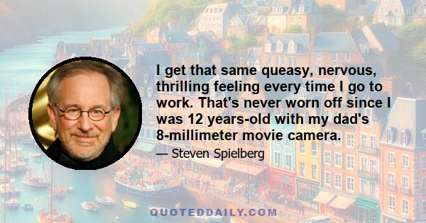 I get that same queasy, nervous, thrilling feeling every time I go to work. That's never worn off since I was 12 years-old with my dad's 8-millimeter movie camera.