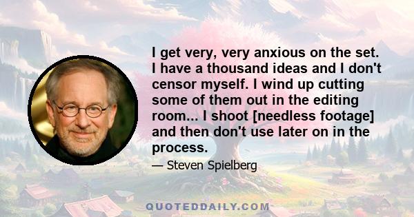 I get very, very anxious on the set. I have a thousand ideas and I don't censor myself. I wind up cutting some of them out in the editing room... I shoot [needless footage] and then don't use later on in the process.