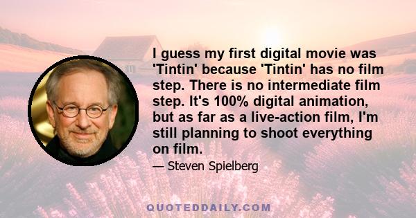 I guess my first digital movie was 'Tintin' because 'Tintin' has no film step. There is no intermediate film step. It's 100% digital animation, but as far as a live-action film, I'm still planning to shoot everything on 