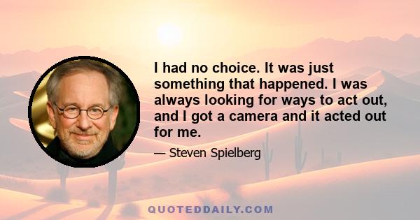 I had no choice. It was just something that happened. I was always looking for ways to act out, and I got a camera and it acted out for me.