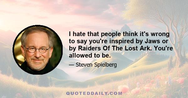 I hate that people think it's wrong to say you're inspired by Jaws or by Raiders Of The Lost Ark. You're allowed to be.