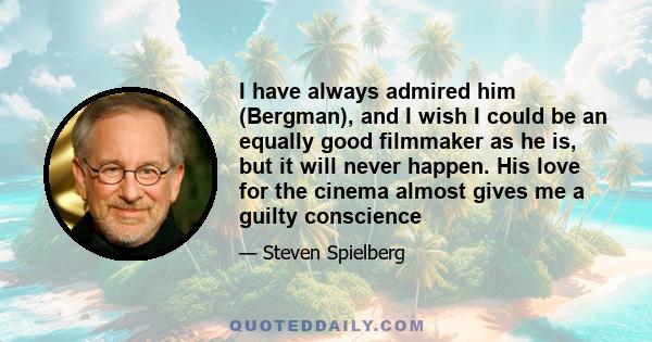 I have always admired him (Bergman), and I wish I could be an equally good filmmaker as he is, but it will never happen. His love for the cinema almost gives me a guilty conscience