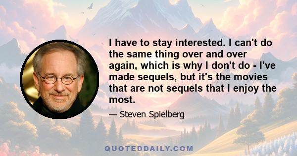 I have to stay interested. I can't do the same thing over and over again, which is why I don't do - I've made sequels, but it's the movies that are not sequels that I enjoy the most.