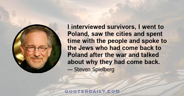 I interviewed survivors, I went to Poland, saw the cities and spent time with the people and spoke to the Jews who had come back to Poland after the war and talked about why they had come back.