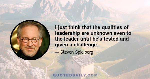 I just think that the qualities of leadership are unknown even to the leader until he's tested and given a challenge.